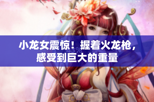 小龙女震惊！握着火龙枪，感受到巨大的重量