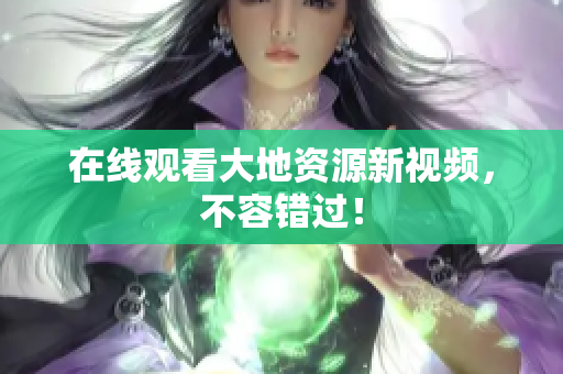 在线观看大地资源新视频，不容错过！