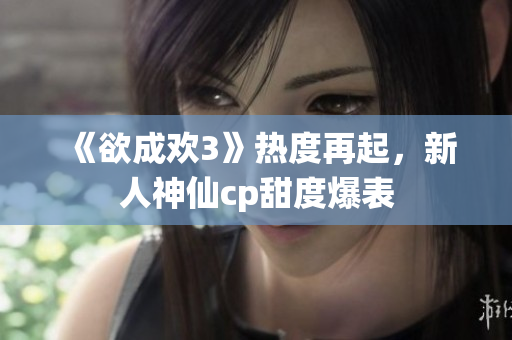 《欲成欢3》热度再起，新人神仙cp甜度爆表