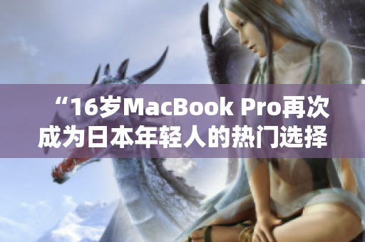 “16岁MacBook Pro再次成为日本年轻人的热门选择”