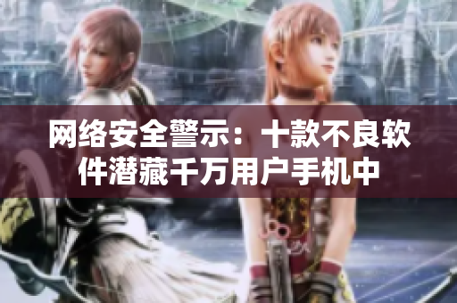 网络安全警示：十款不良软件潜藏千万用户手机中