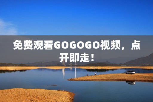 免费观看GOGOGO视频，点开即走！
