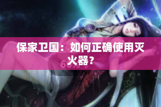 保家卫国：如何正确使用灭火器？