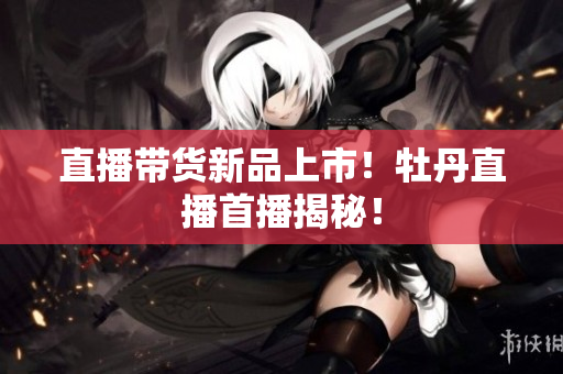 直播带货新品上市！牡丹直播首播揭秘！