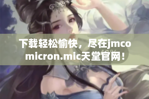 下载轻松愉快，尽在jmcomicron.mic天堂官网！