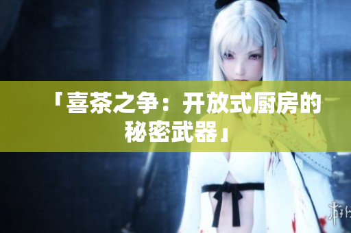 「喜茶之争：开放式厨房的秘密武器」