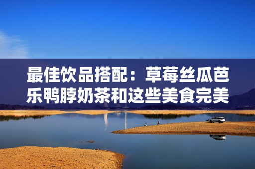 最佳饮品搭配：草莓丝瓜芭乐鸭脖奶茶和这些美食完美搭配