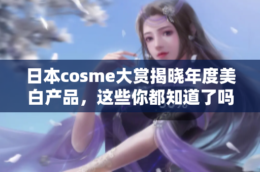 日本cosme大赏揭晓年度美白产品，这些你都知道了吗？
