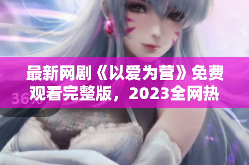 最新网剧《以爱为营》免费观看完整版，2023全网热播！