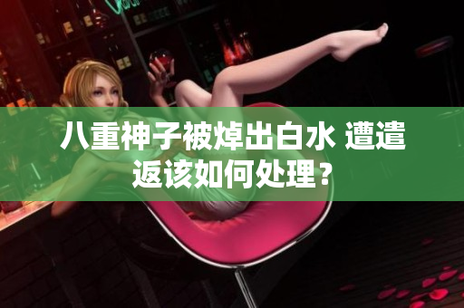 八重神子被焯出白水 遭遣返该如何处理？