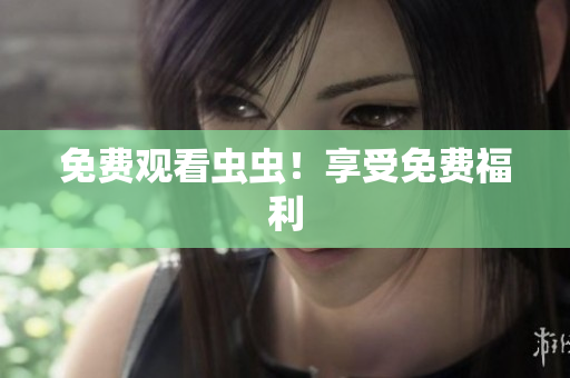 免费观看虫虫！享受免费福利