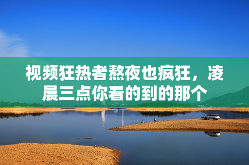 视频狂热者熬夜也疯狂，凌晨三点你看的到的那个