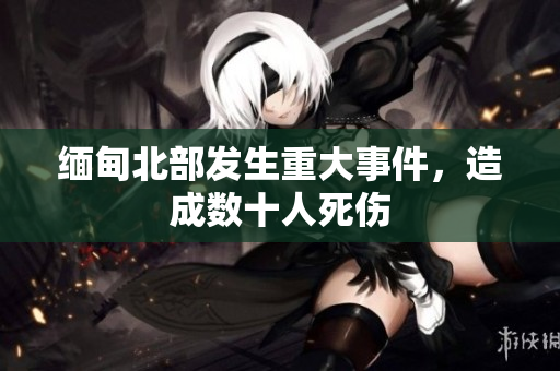缅甸北部发生重大事件，造成数十人死伤