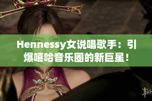 Hennessy女说唱歌手：引爆嘻哈音乐圈的新巨星！