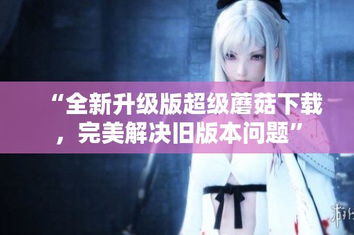 “全新升级版超级蘑菇下载，完美解决旧版本问题”