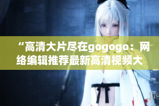 “高清大片尽在gogogo：网络编辑推荐最新高清视频大全”