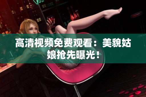 高清视频免费观看：美貌姑娘抢先曝光！