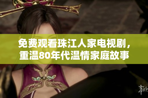 免费观看珠江人家电视剧，重温80年代温情家庭故事