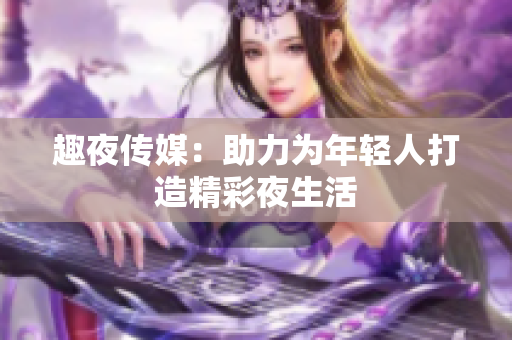 趣夜传媒：助力为年轻人打造精彩夜生活