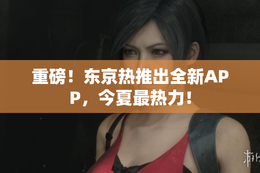 重磅！东京热推出全新APP，今夏最热力！