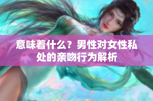 意味着什么？男性对女性私处的亲吻行为解析