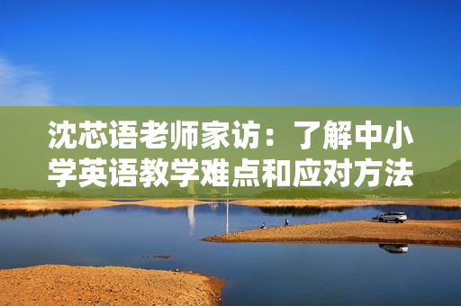 沈芯语老师家访：了解中小学英语教学难点和应对方法