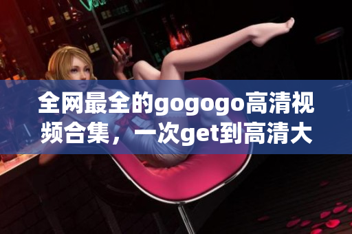全网最全的gogogo高清视频合集，一次get到高清大片！