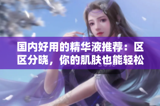 国内好用的精华液推荐：区区分晓，你的肌肤也能轻松获得水润光彩