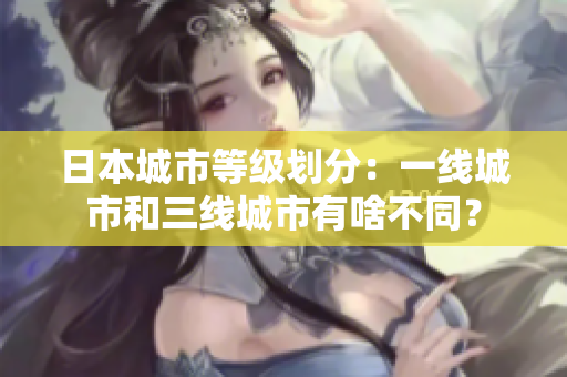 日本城市等级划分：一线城市和三线城市有啥不同？