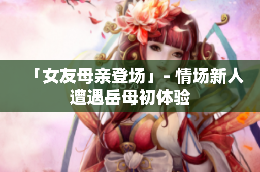 「女友母亲登场」- 情场新人遭遇岳母初体验