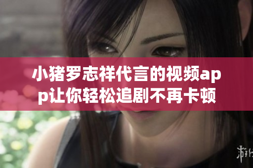 小猪罗志祥代言的视频app让你轻松追剧不再卡顿