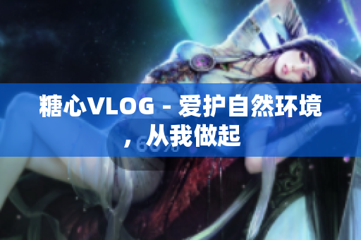糖心VLOG - 爱护自然环境，从我做起