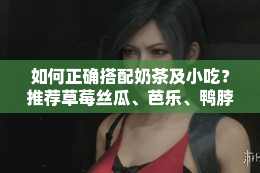 如何正确搭配奶茶及小吃？推荐草莓丝瓜、芭乐、鸭脖等美食！