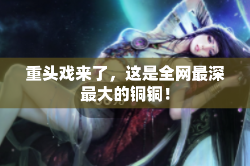 重头戏来了，这是全网最深最大的铜铜！