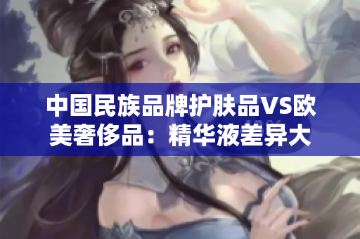 中国民族品牌护肤品VS欧美奢侈品：精华液差异大