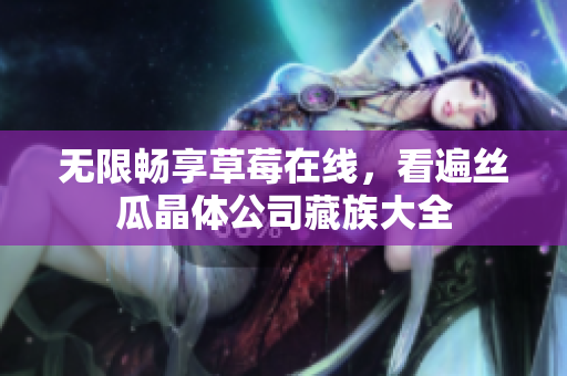 无限畅享草莓在线，看遍丝瓜晶体公司藏族大全