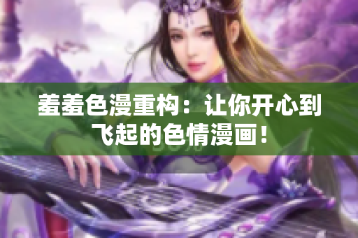羞羞色漫重构：让你开心到飞起的色情漫画！
