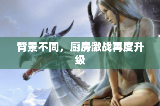 背景不同，厨房激战再度升级