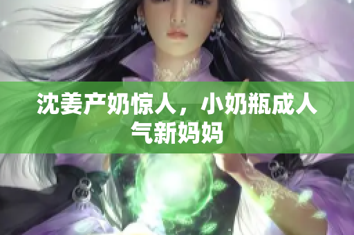 沈姜产奶惊人，小奶瓶成人气新妈妈