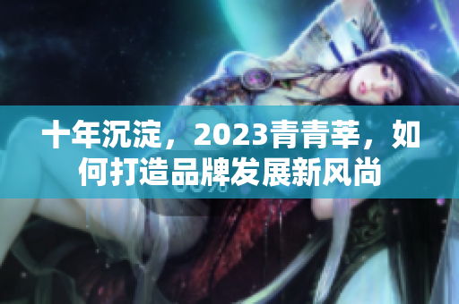 十年沉淀，2023青青莘，如何打造品牌发展新风尚