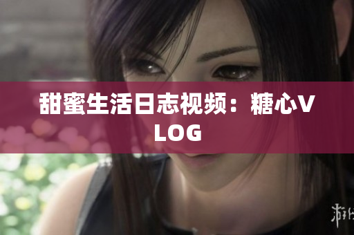 甜蜜生活日志视频：糖心VLOG