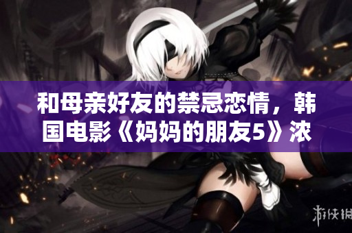 和母亲好友的禁忌恋情，韩国电影《妈妈的朋友5》浓浓的禁忌情怀
