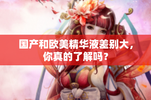 国产和欧美精华液差别大，你真的了解吗？