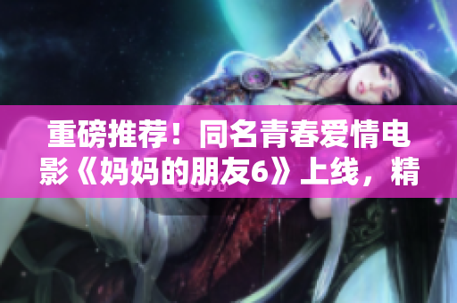 重磅推荐！同名青春爱情电影《妈妈的朋友6》上线，精彩绝伦！