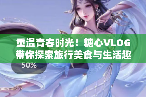 重温青春时光！糖心VLOG带你探索旅行美食与生活趣事
