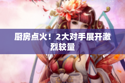 厨房点火！2大对手展开激烈较量