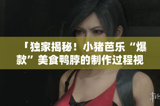 「独家揭秘！小猪芭乐“爆款”美食鸭脖的制作过程视频」