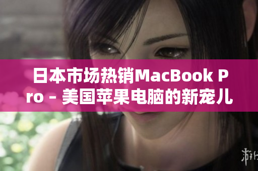 日本市场热销MacBook Pro – 美国苹果电脑的新宠儿