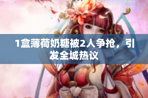 1盒薄荷奶糖被2人争抢，引发全城热议