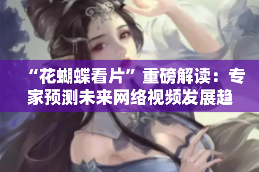 “花蝴蝶看片”重磅解读：专家预测未来网络视频发展趋势